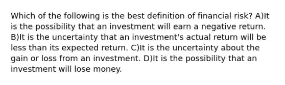 Which of the following is the best definition of financial risk? A)It is the possibility that an investment will earn a negative return. B)It is the uncertainty that an investment's actual return will be less than its expected return. C)It is the uncertainty about the gain or loss from an investment. D)It is the possibility that an investment will lose money.