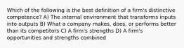 Which of the following is the best definition of a firm's distinctive competence? A) The internal environment that transforms inputs into outputs B) What a company makes, does, or performs better than its competitors C) A firm's strengths D) A firm's opportunities and strengths combined