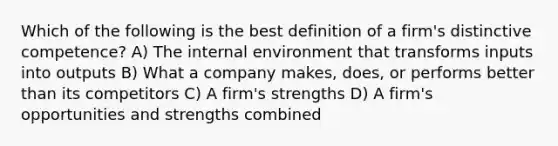 Which of the following is the best definition of a firm's distinctive competence? A) The internal environment that transforms inputs into outputs B) What a company makes, does, or performs better than its competitors C) A firm's strengths D) A firm's opportunities and strengths combined