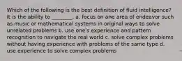 Which of the following is the best definition of fluid intelligence? It is the ability to ________. a. focus on one area of endeavor such as music or mathematical systems in original ways to solve unrelated problems b. use one's experience and pattern recognition to navigate the real world c. solve complex problems without having experience with problems of the same type d. use experience to solve complex problems