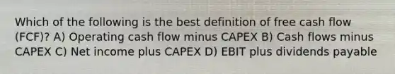 Which of the following is the best definition of free cash flow (FCF)? A) Operating cash flow minus CAPEX B) Cash flows minus CAPEX C) Net income plus CAPEX D) EBIT plus dividends payable