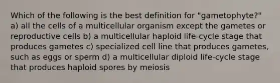 Which of the following is the best definition for "gametophyte?" a) all the cells of a multicellular organism except the gametes or reproductive cells b) a multicellular haploid life-cycle stage that produces gametes c) specialized cell line that produces gametes, such as eggs or sperm d) a multicellular diploid life-cycle stage that produces haploid spores by meiosis