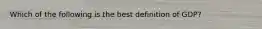 Which of the following is the best definition of GDP?