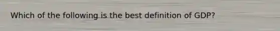 Which of the following is the best definition of GDP?