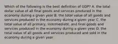 Which of the following is the best definition of GDP? A. the total dollar value of all final goods and services produced in the economy during a given year B. the total value of all goods and services produced in the economy during a given year C. the total value of all primary, intermediate, and final goods and services produced in the economy during a given year D. the total value of all goods and services produced and sold in the economy during a given year