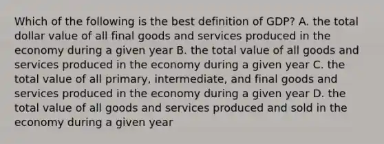 Which of the following is the best definition of GDP? A. the total dollar value of all final goods and services produced in the economy during a given year B. the total value of all goods and services produced in the economy during a given year C. the total value of all primary, intermediate, and final goods and services produced in the economy during a given year D. the total value of all goods and services produced and sold in the economy during a given year