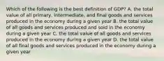 Which of the following is the best definition of GDP? A. the total value of all primary, intermediate, and final goods and services produced in the economy during a given year B. the total value of all goods and services produced and sold in the economy during a given year C. the total value of all goods and services produced in the economy during a given year D. the total value of all final goods and services produced in the economy during a given year