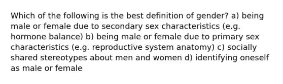 Which of the following is the best definition of gender? a) being male or female due to secondary sex characteristics (e.g. hormone balance) b) being male or female due to primary sex characteristics (e.g. reproductive system anatomy) c) socially shared stereotypes about men and women d) identifying oneself as male or female