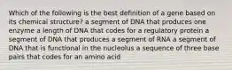 Which of the following is the best definition of a gene based on its chemical structure? a segment of DNA that produces one enzyme a length of DNA that codes for a regulatory protein a segment of DNA that produces a segment of RNA a segment of DNA that is functional in the nucleolus a sequence of three base pairs that codes for an amino acid