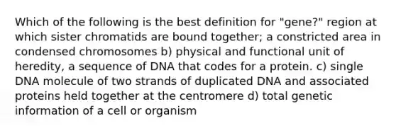 Which of the following is the best definition for "gene?" region at which sister chromatids are bound together; a constricted area in condensed chromosomes b) physical and functional unit of heredity, a sequence of DNA that codes for a protein. c) single DNA molecule of two strands of duplicated DNA and associated proteins held together at the centromere d) total genetic information of a cell or organism