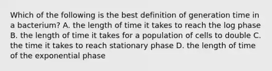 Which of the following is the best definition of generation time in a bacterium? A. the length of time it takes to reach the log phase B. the length of time it takes for a population of cells to double C. the time it takes to reach stationary phase D. the length of time of the exponential phase