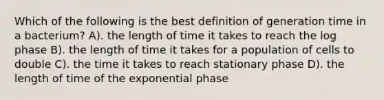 Which of the following is the best definition of generation time in a bacterium? A). the length of time it takes to reach the log phase B). the length of time it takes for a population of cells to double C). the time it takes to reach stationary phase D). the length of time of the exponential phase