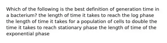 Which of the following is the best definition of generation time in a bacterium? the length of time it takes to reach the log phase the length of time it takes for a population of cells to double the time it takes to reach stationary phase the length of time of the exponential phase