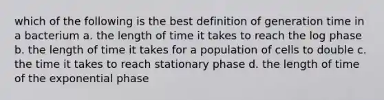 which of the following is the best definition of generation time in a bacterium a. the length of time it takes to reach the log phase b. the length of time it takes for a population of cells to double c. the time it takes to reach stationary phase d. the length of time of the exponential phase