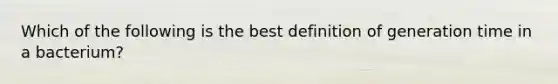 Which of the following is the best definition of generation time in a bacterium?