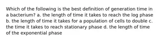 Which of the following is the best definition of generation time in a bacterium? a. the length of time it takes to reach the log phase b. the length of time it takes for a population of cells to double c. the time it takes to reach stationary phase d. the length of time of the exponential phase