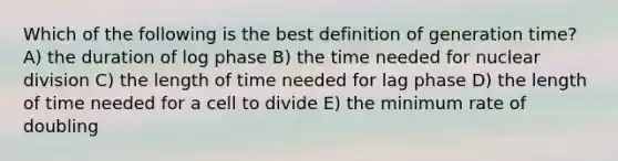 Which of the following is the best definition of generation time? A) the duration of log phase B) the time needed for nuclear division C) the length of time needed for lag phase D) the length of time needed for a cell to divide E) the minimum rate of doubling