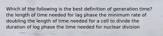 Which of the following is the best definition of generation time? the length of time needed for lag phase the minimum rate of doubling the length of time needed for a cell to divide the duration of log phase the time needed for nuclear division