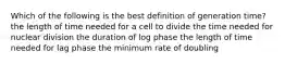 Which of the following is the best definition of generation time? the length of time needed for a cell to divide the time needed for nuclear division the duration of log phase the length of time needed for lag phase the minimum rate of doubling