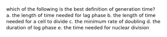 which of the following is the best definition of generation time? a. the length of time needed for lag phase b. the length of time needed for a cell to divide c. the minimum rate of doubling d. the duration of log phase e. the time needed for nuclear division