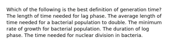 Which of the following is the best definition of generation time? The length of time needed for lag phase. The average length of time needed for a bacterial population to double. The minimum rate of growth for bacterial population. The duration of log phase. The time needed for nuclear division in bacteria.