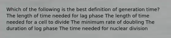 Which of the following is the best definition of generation time? The length of time needed for lag phase The length of time needed for a cell to divide The minimum rate of doubling The duration of log phase The time needed for nuclear division