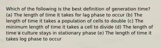 Which of the following is the best definition of generation time? (a) The length of time it takes for lag phase to occur (b) The length of time it takes a population of cells to double (c) The minimum length of time it takes a cell to divide (d) The length of time a culture stays in stationary phase (e) The length of time it takes log phase to occur