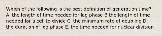 Which of the following is the best definition of generation time? A. the length of time needed for lag phase B the length of time needed for a cell to divide C. the minimum rate of doubling D. the duration of log phase E. the time needed for nuclear division