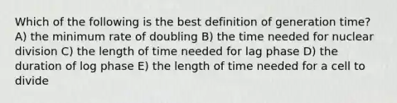 Which of the following is the best definition of generation time? A) the minimum rate of doubling B) the time needed for nuclear division C) the length of time needed for lag phase D) the duration of log phase E) the length of time needed for a cell to divide