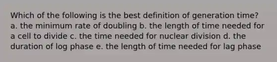 Which of the following is the best definition of generation time? a. the minimum rate of doubling b. the length of time needed for a cell to divide c. the time needed for nuclear division d. the duration of log phase e. the length of time needed for lag phase