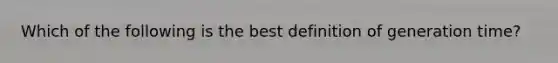 Which of the following is the best definition of generation time?