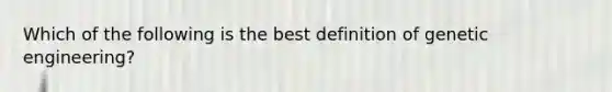 Which of the following is the best definition of genetic engineering?