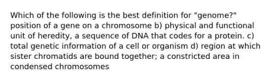 Which of the following is the best definition for "genome?" position of a gene on a chromosome b) physical and functional unit of heredity, a sequence of DNA that codes for a protein. c) total genetic information of a cell or organism d) region at which sister chromatids are bound together; a constricted area in condensed chromosomes