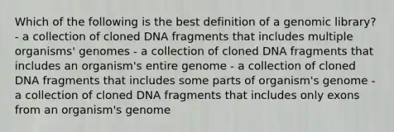 Which of the following is the best definition of a genomic library? - a collection of cloned DNA fragments that includes multiple organisms' genomes - a collection of cloned DNA fragments that includes an organism's entire genome - a collection of cloned DNA fragments that includes some parts of organism's genome - a collection of cloned DNA fragments that includes only exons from an organism's genome