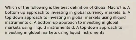 Which of the following is the best definition of Global Macro? a. A bottom-up approach to investing in global currency markets. b. A top-down approach to investing in global markets using illiquid instruments c. A bottom-up approach to investing in global markets using illiquid instruments d. A top-down approach to investing in global markets using liquid instruments