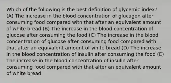 Which of the following is the best definition of glycemic index? (A) The increase in the blood concentration of glucagon after consuming food compared with that after an equivalent amount of white bread (B) The increase in the blood concentration of glucose after consuming the food (C) The increase in the blood concentration of glucose after consuming food compared with that after an equivalent amount of white bread (D) The increase in the blood concentration of insulin after consuming the food (E) The increase in the blood concentration of insulin after consuming food compared with that after an equivalent amount of white bread