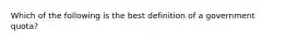 Which of the following is the best definition of a government quota?