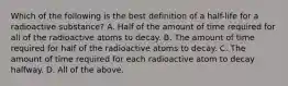 Which of the following is the best definition of a half-life for a radioactive substance? A. Half of the amount of time required for all of the radioactive atoms to decay. B. The amount of time required for half of the radioactive atoms to decay. C. The amount of time required for each radioactive atom to decay halfway. D. All of the above.