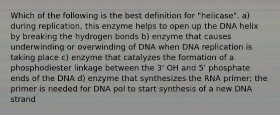 Which of the following is the best definition for "helicase". a) during replication, this enzyme helps to open up the DNA helix by breaking the hydrogen bonds b) enzyme that causes underwinding or overwinding of DNA when DNA replication is taking place c) enzyme that catalyzes the formation of a phosphodiester linkage between the 3' OH and 5' phosphate ends of the DNA d) enzyme that synthesizes the RNA primer; the primer is needed for DNA pol to start synthesis of a new DNA strand