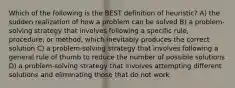 Which of the following is the BEST definition of heuristic? A) the sudden realization of how a problem can be solved B) a problem-solving strategy that involves following a specific rule, procedure, or method, which inevitably produces the correct solution C) a problem-solving strategy that involves following a general rule of thumb to reduce the number of possible solutions D) a problem-solving strategy that involves attempting different solutions and eliminating those that do not work