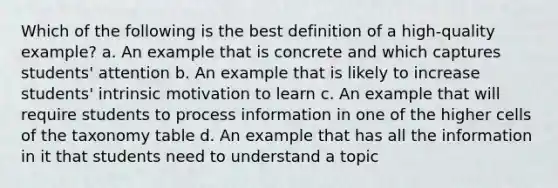 Which of the following is the best definition of a high-quality example? a. An example that is concrete and which captures students' attention b. An example that is likely to increase students' intrinsic motivation to learn c. An example that will require students to process information in one of the higher cells of the taxonomy table d. An example that has all the information in it that students need to understand a topic