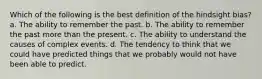 Which of the following is the best definition of the hindsight bias? a. The ability to remember the past. b. The ability to remember the past more than the present. c. The ability to understand the causes of complex events. d. The tendency to think that we could have predicted things that we probably would not have been able to predict.