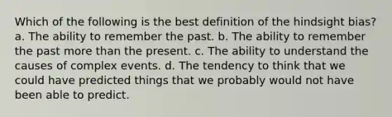 Which of the following is the best definition of the hindsight bias? a. The ability to remember the past. b. The ability to remember the past more than the present. c. The ability to understand the causes of complex events. d. The tendency to think that we could have predicted things that we probably would not have been able to predict.