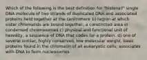 Which of the following is the best definition for "histone?" single DNA molecule of two strands of duplicated DNA and associated proteins held together at the centromere b) region at which sister chromatids are bound together; a constricted area in condensed chromosomes c) physical and functional unit of heredity, a sequence of DNA that codes for a protein. d) one of several similar, highly conserved, low molecular weight, basic proteins found in the chromatin of all eukaryotic cells; associates with DNA to form nucleosomes