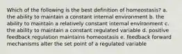 Which of the following is the best definition of homeostasis? a. the ability to maintain a constant internal environment b. the ability to maintain a relatively constant internal environment c. the ability to maintain a constant regulated variable d. positive feedback regulation maintains homeostasis e. feedback forward mechanisms alter the set point of a regulated variable