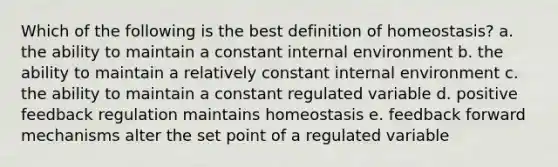 Which of the following is the best definition of homeostasis? a. the ability to maintain a constant internal environment b. the ability to maintain a relatively constant internal environment c. the ability to maintain a constant regulated variable d. positive feedback regulation maintains homeostasis e. feedback forward mechanisms alter the set point of a regulated variable