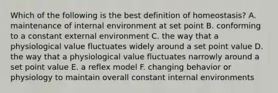 Which of the following is the best definition of homeostasis? A. maintenance of internal environment at set point B. conforming to a constant external environment C. the way that a physiological value fluctuates widely around a set point value D. the way that a physiological value fluctuates narrowly around a set point value E. a reflex model F. changing behavior or physiology to maintain overall constant internal environments