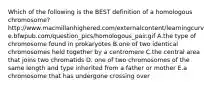 Which of the following is the BEST definition of a homologous chromosome? http://www.macmillanhighered.com/externalcontent/learningcurve.bfwpub.com/question_pics/homologous_pair.gif A.the type of chromosome found in prokaryotes B.one of two identical chromosomes held together by a centromere C.the central area that joins two chromatids D. one of two chromosomes of the same length and type inherited from a father or mother E.a chromosome that has undergone crossing over