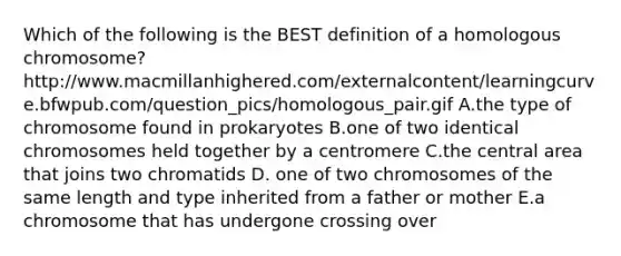 Which of the following is the BEST definition of a homologous chromosome? http://www.macmillanhighered.com/externalcontent/learningcurve.bfwpub.com/question_pics/homologous_pair.gif A.the type of chromosome found in prokaryotes B.one of two identical chromosomes held together by a centromere C.the central area that joins two chromatids D. one of two chromosomes of the same length and type inherited from a father or mother E.a chromosome that has undergone crossing over