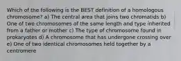 Which of the following is the BEST definition of a homologous chromosome? a) The central area that joins two chromatids b) One of two chromosomes of the same length and type inherited from a father or mother c) The type of chromosome found in prokaryotes d) A chromosome that has undergone crossing over e) One of two identical chromosomes held together by a centromere